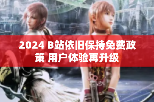 2024 B站依旧保持免费政策 用户体验再升级