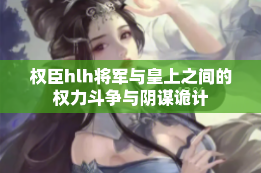 权臣hlh将军与皇上之间的权力斗争与阴谋诡计