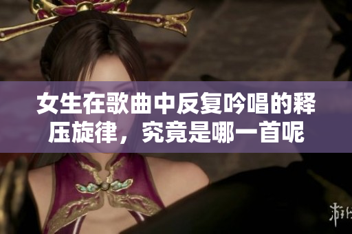 女生在歌曲中反复吟唱的释压旋律，究竟是哪一首呢