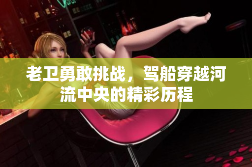 老卫勇敢挑战，驾船穿越河流中央的精彩历程