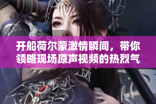 开船荷尔蒙激情瞬间，带你领略现场原声视频的热烈气氛