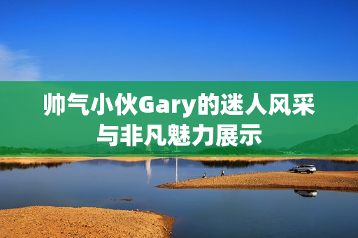 帅气小伙Gary的迷人风采与非凡魅力展示