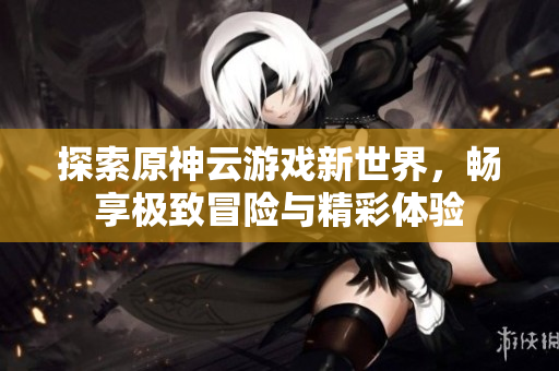 探索原神云游戏新世界，畅享极致冒险与精彩体验