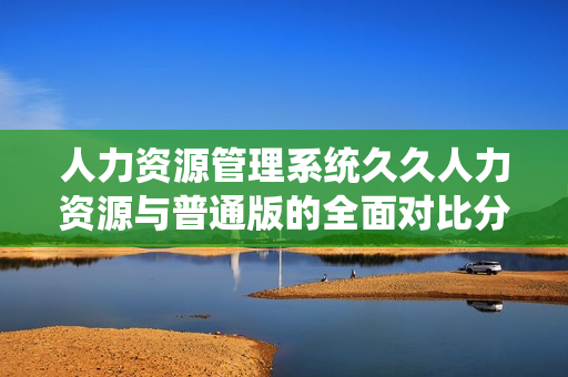 人力资源管理系统久久人力资源与普通版的全面对比分析