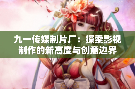 九一传媒制片厂：探索影视制作的新高度与创意边界
