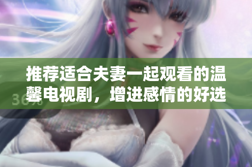 推荐适合夫妻一起观看的温馨电视剧，增进感情的好选择