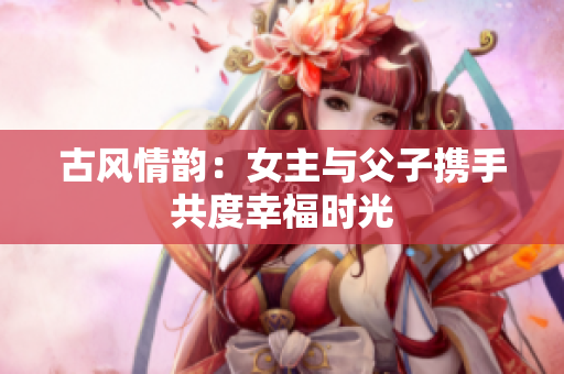 古风情韵：女主与父子携手共度幸福时光