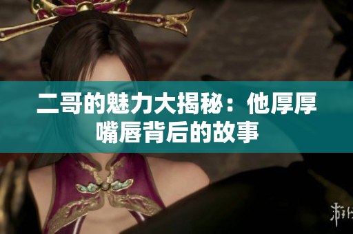 二哥的魅力大揭秘：他厚厚嘴唇背后的故事