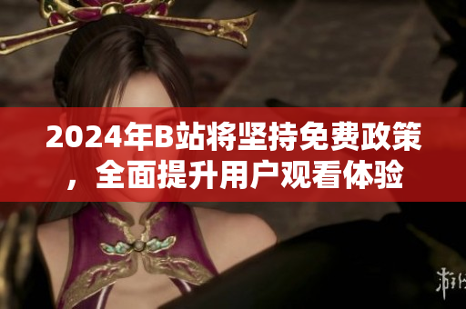 2024年B站将坚持免费政策，全面提升用户观看体验