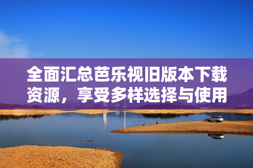 全面汇总芭乐视旧版本下载资源，享受多样选择与使用体验