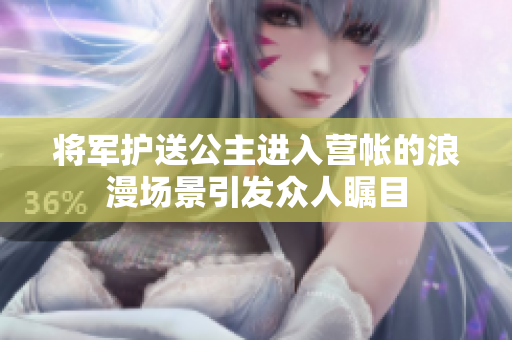 将军护送公主进入营帐的浪漫场景引发众人瞩目