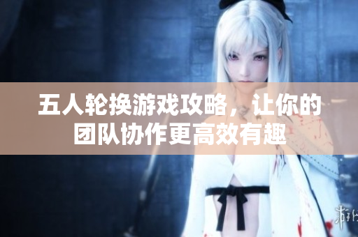 五人轮换游戏攻略，让你的团队协作更高效有趣