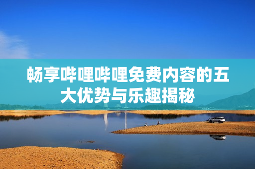 畅享哔哩哔哩免费内容的五大优势与乐趣揭秘