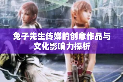 兔子先生传媒的创意作品与文化影响力探析