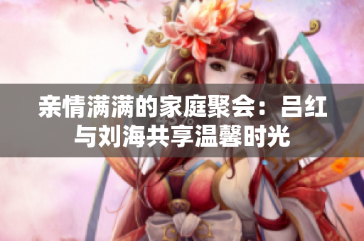 亲情满满的家庭聚会：吕红与刘海共享温馨时光
