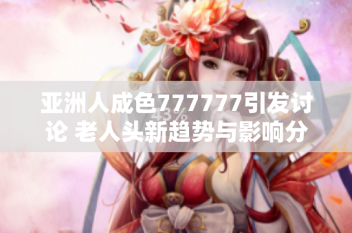 亚洲人成色777777引发讨论 老人头新趋势与影响分析