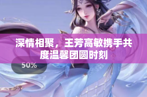 深情相聚，王芳高敏携手共度温馨团圆时刻