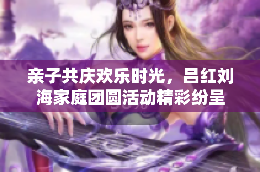 亲子共庆欢乐时光，吕红刘海家庭团圆活动精彩纷呈