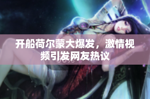 开船荷尔蒙大爆发，激情视频引发网友热议