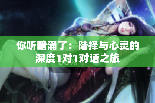 你听暗涌了：陆择与心灵的深度1对1对话之旅