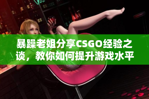 暴躁老姐分享CSGO经验之谈，教你如何提升游戏水平