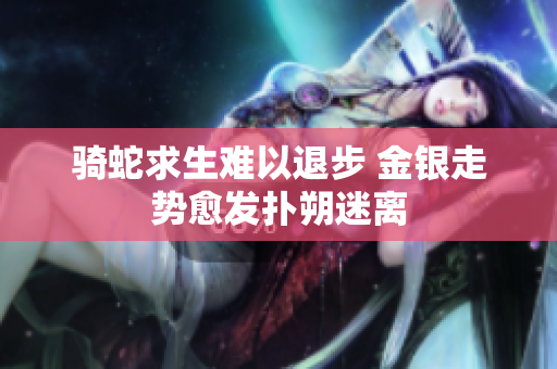 骑蛇求生难以退步 金银走势愈发扑朔迷离