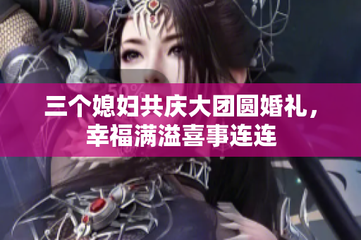 三个媳妇共庆大团圆婚礼，幸福满溢喜事连连