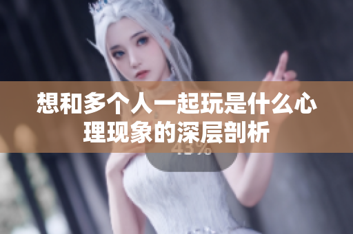 想和多个人一起玩是什么心理现象的深层剖析