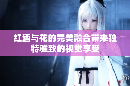红酒与花的完美融合带来独特雅致的视觉享受