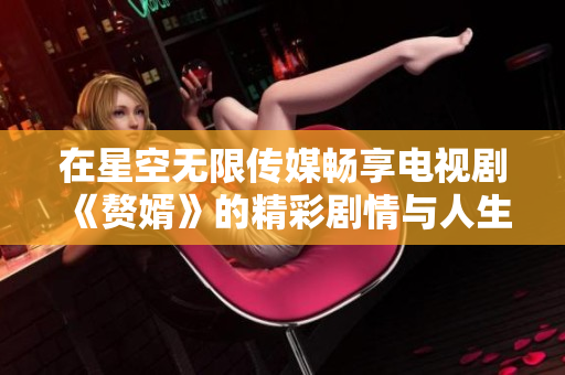 在星空无限传媒畅享电视剧《赘婿》的精彩剧情与人生百态