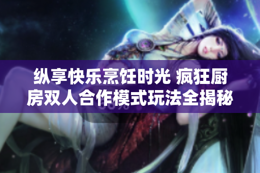 纵享快乐烹饪时光 疯狂厨房双人合作模式玩法全揭秘