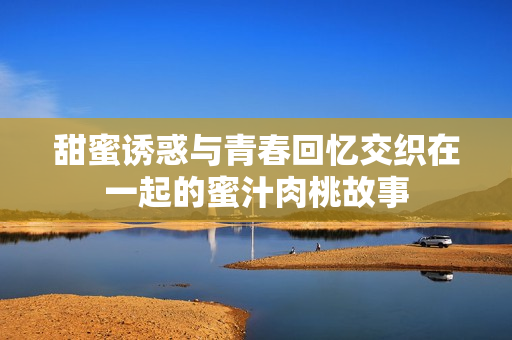 甜蜜诱惑与青春回忆交织在一起的蜜汁肉桃故事