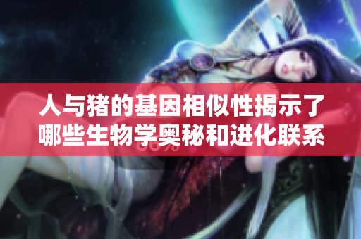 人与猪的基因相似性揭示了哪些生物学奥秘和进化联系