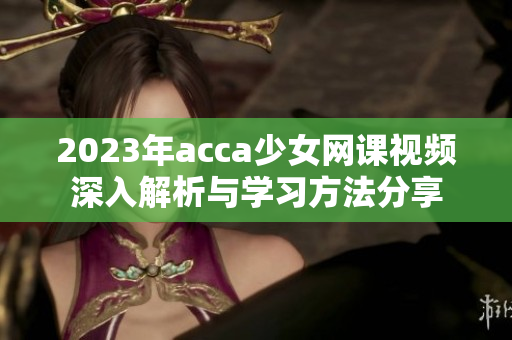 2023年acca少女网课视频深入解析与学习方法分享