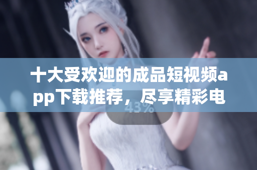 十大受欢迎的成品短视频app下载推荐，尽享精彩电影内容