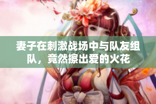妻子在刺激战场中与队友组队，竟然擦出爱的火花