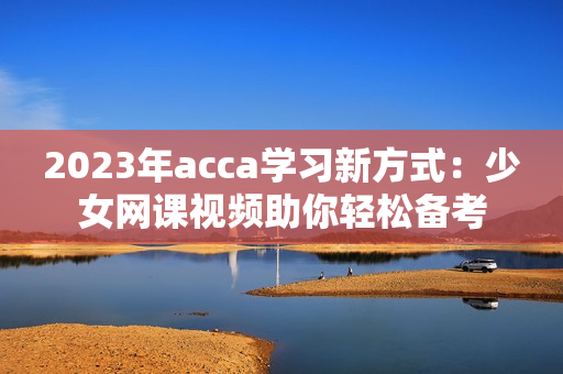 2023年acca学习新方式：少女网课视频助你轻松备考