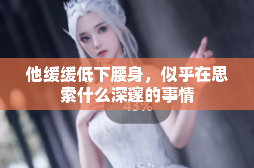 他缓缓低下腰身，似乎在思索什么深邃的事情