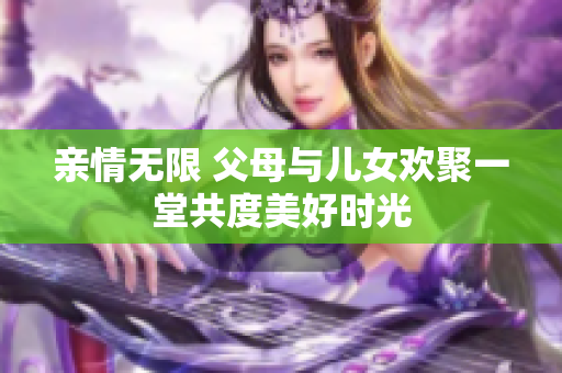 亲情无限 父母与儿女欢聚一堂共度美好时光