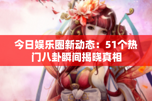 今日娱乐圈新动态：51个热门八卦瞬间揭晓真相