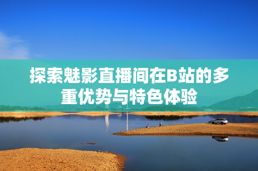 探索魅影直播间在B站的多重优势与特色体验