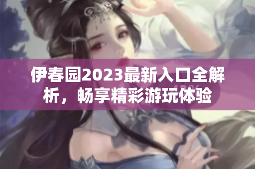 伊春园2023最新入口全解析，畅享精彩游玩体验