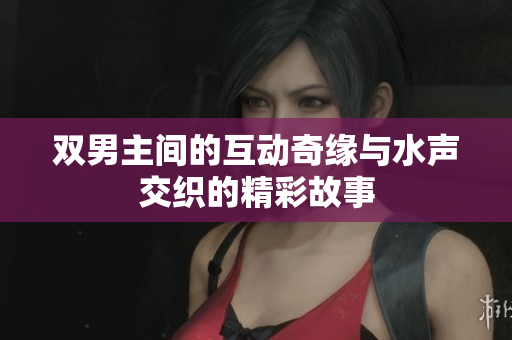 双男主间的互动奇缘与水声交织的精彩故事