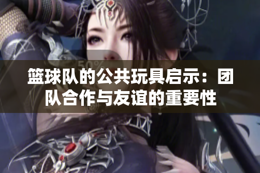 篮球队的公共玩具启示：团队合作与友谊的重要性