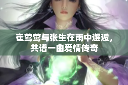 崔莺莺与张生在雨中邂逅，共谱一曲爱情传奇