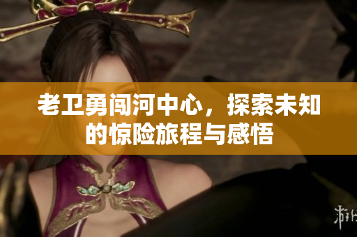 老卫勇闯河中心，探索未知的惊险旅程与感悟