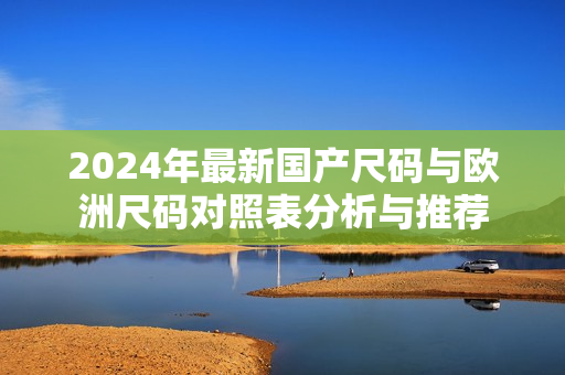 2024年最新国产尺码与欧洲尺码对照表分析与推荐