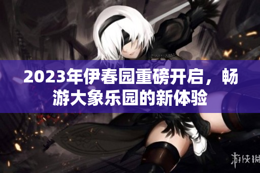 2023年伊春园重磅开启，畅游大象乐园的新体验
