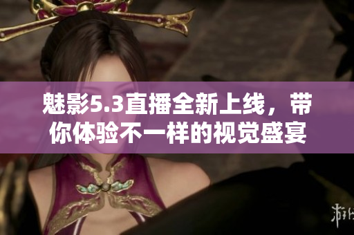 魅影5.3直播全新上线，带你体验不一样的视觉盛宴