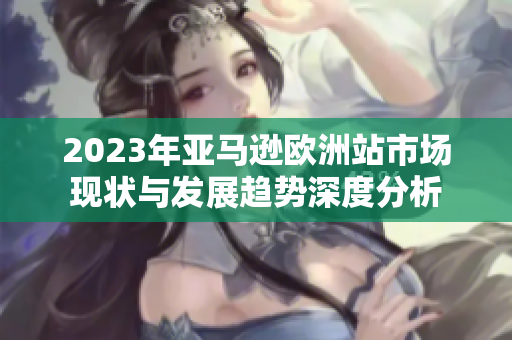2023年亚马逊欧洲站市场现状与发展趋势深度分析